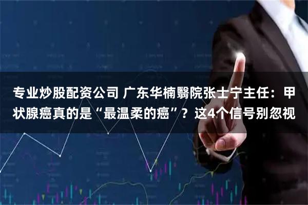 专业炒股配资公司 广东华楠翳院张士宁主任：甲状腺癌真的是“最温柔的癌”？这4个信号别忽视