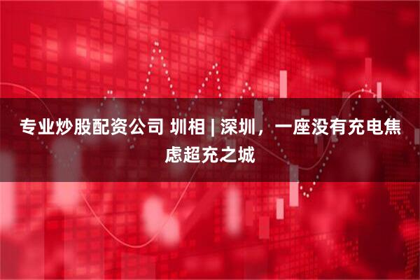专业炒股配资公司 圳相 | 深圳，一座没有充电焦虑超充之城