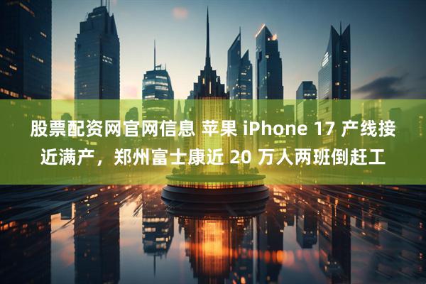 股票配资网官网信息 苹果 iPhone 17 产线接近满产，郑州富士康近 20 万人两班倒赶工