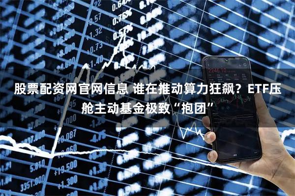股票配资网官网信息 谁在推动算力狂飙？ETF压舱主动基金极致“抱团”