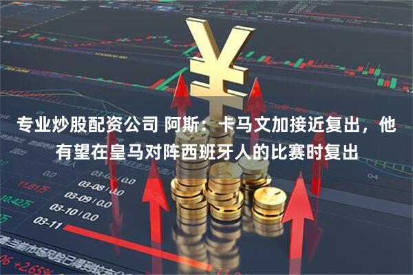 专业炒股配资公司 阿斯：卡马文加接近复出，他有望在皇马对阵西班牙人的比赛时复出