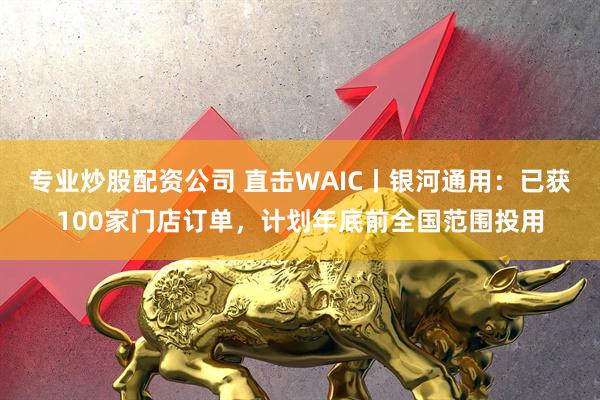 专业炒股配资公司 直击WAIC丨银河通用：已获100家门店订单，计划年底前全国范围投用