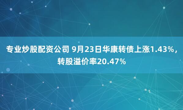 专业炒股配资公司 9月23日华康转债上涨1.43%，转股溢价率20.47%