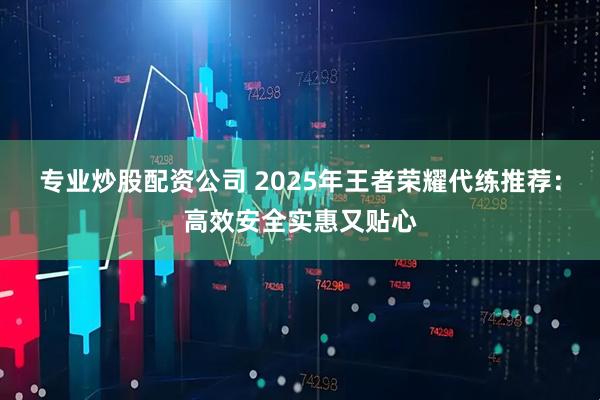 专业炒股配资公司 2025年王者荣耀代练推荐：高效安全实惠又贴心