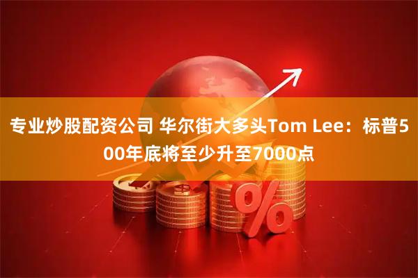 专业炒股配资公司 华尔街大多头Tom Lee：标普500年底将至少升至7000点