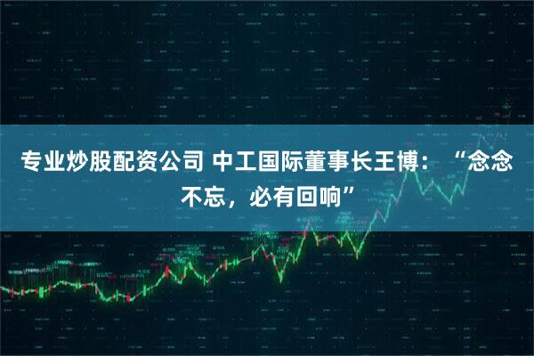 专业炒股配资公司 中工国际董事长王博： “念念不忘，必有回响”