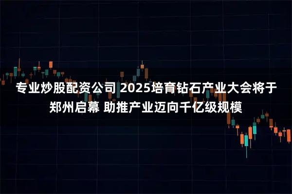 专业炒股配资公司 2025培育钻石产业大会将于郑州启幕 助推产业迈向千亿级规模