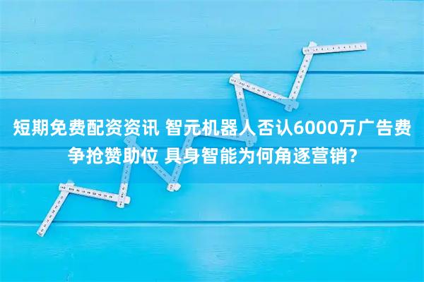 短期免费配资资讯 智元机器人否认6000万广告费争抢赞助位 具身智能为何角逐营销？