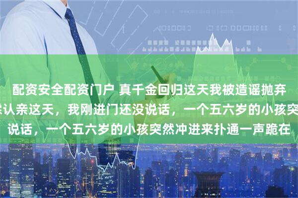 配资安全配资门户 真千金回归这天我被造谣抛弃私生子 纪敏纪纯雪纪霖认亲这天，我刚进门还没说话，一个五六岁的小孩突然冲进来扑通一声跪在