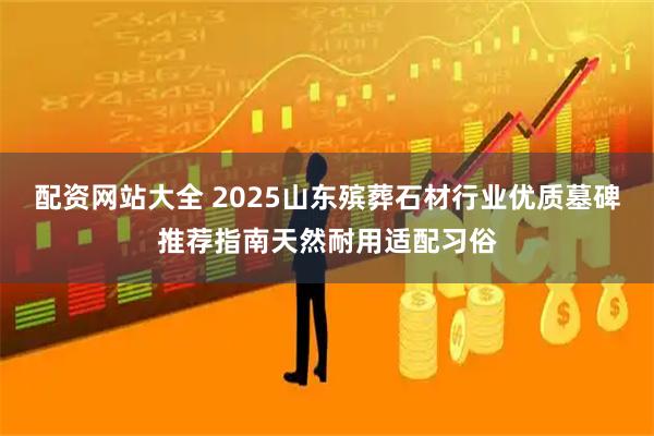 配资网站大全 2025山东殡葬石材行业优质墓碑推荐指南天然耐用适配习俗