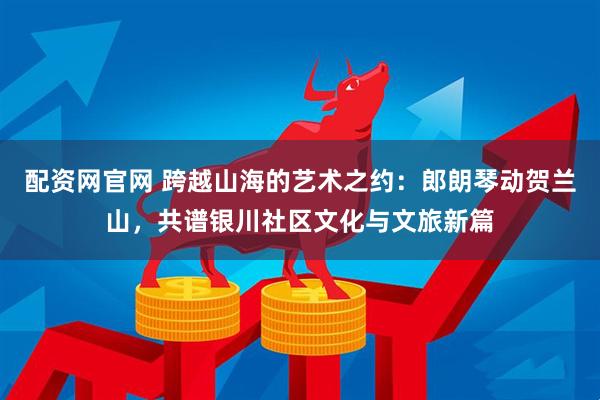 配资网官网 跨越山海的艺术之约：郎朗琴动贺兰山，共谱银川社区文化与文旅新篇