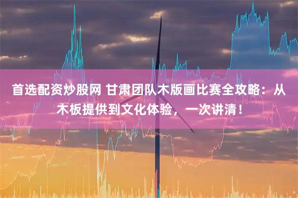 首选配资炒股网 甘肃团队木版画比赛全攻略：从木板提供到文化体验，一次讲清！