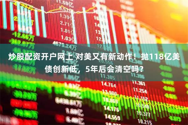 炒股配资开户网上 对美又有新动作！抛118亿美债创新低，5年后会清空吗？