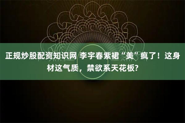 正规炒股配资知识网 李宇春紫裙“美”疯了！这身材这气质，禁欲系天花板?