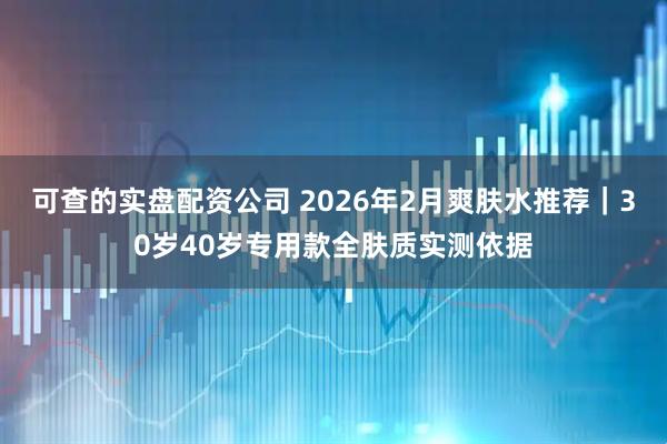 可查的实盘配资公司 2026年2月爽肤水推荐｜30岁40岁专用款全肤质实测依据