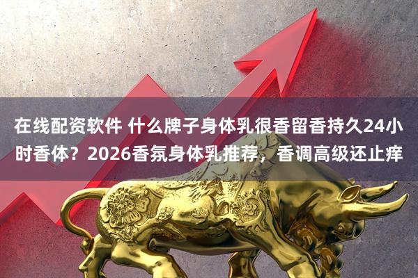 在线配资软件 什么牌子身体乳很香留香持久24小时香体？2026香氛身体乳推荐，香调高级还止痒