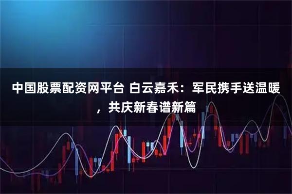 中国股票配资网平台 白云嘉禾：军民携手送温暖，共庆新春谱新篇