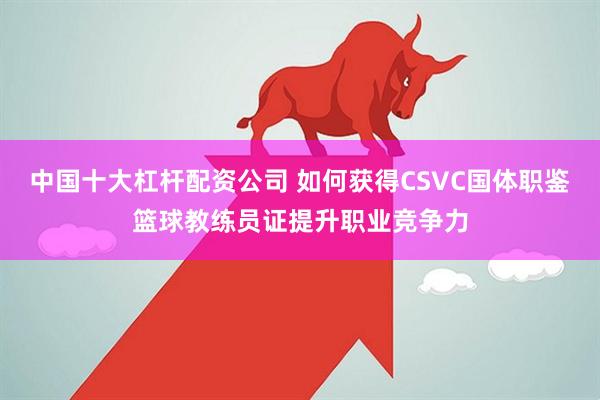中国十大杠杆配资公司 如何获得CSVC国体职鉴篮球教练员证提升职业竞争力