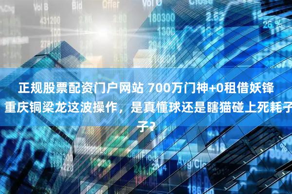 正规股票配资门户网站 700万门神+0租借妖锋，重庆铜梁龙这波操作，是真懂球还是瞎猫碰上死耗子？