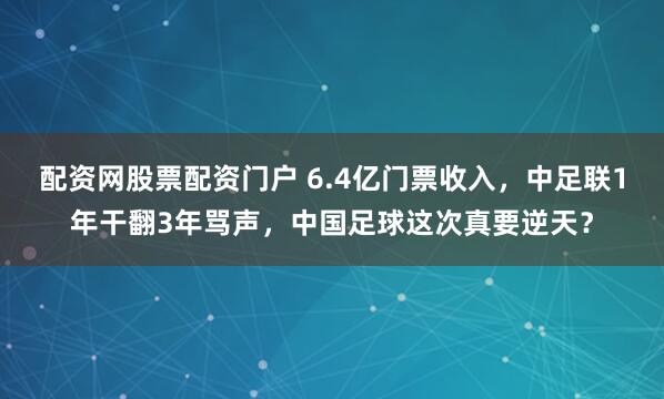 配资网股票配资门户 6.4亿门票收入，中足联1年干翻3年骂声，中国足球这次真要逆天？