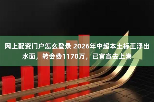 网上配资门户怎么登录 2026年中超本土标王浮出水面，转会费1170万，已官宣去上港