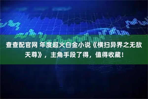 查查配官网 年度超火白金小说《横扫异界之无敌天尊》，主角手段了得，值得收藏！