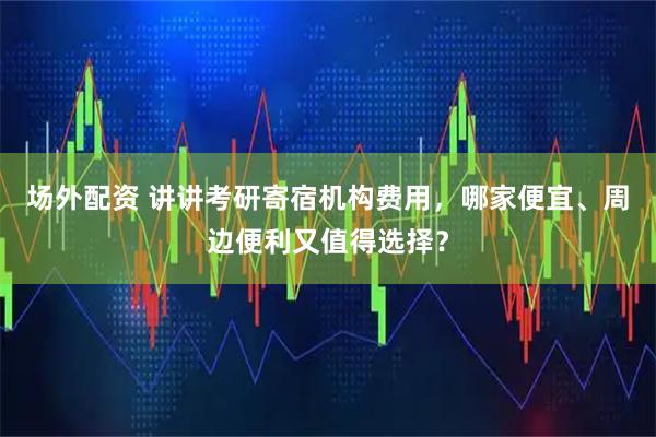 场外配资 讲讲考研寄宿机构费用，哪家便宜、周边便利又值得选择？
