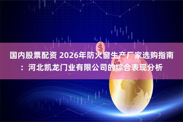 国内股票配资 2026年防火窗生产厂家选购指南：河北凯龙门业有限公司的综合表现分析