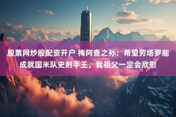 股票网炒股配资开户 梅阿查之孙：希望劳塔罗能成就国米队史射手王，我祖父一定会欣慰