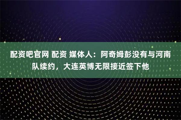 配资吧官网 配资 媒体人：阿奇姆彭没有与河南队续约，大连英博无限接近签下他