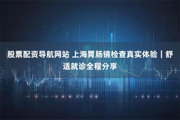 股票配资导航网站 上海胃肠镜检查真实体验｜舒适就诊全程分享