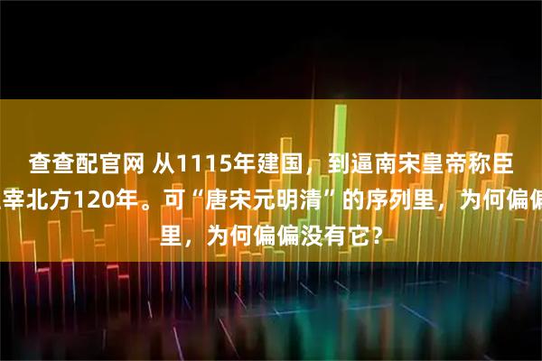 查查配官网 从1115年建国，到逼南宋皇帝称臣，金朝主宰北方120年。可“唐宋元明清”的序列里，为何偏偏没有它？
