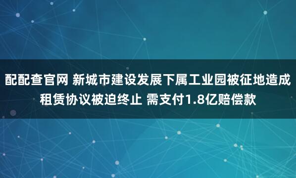 配配查官网 新城市建设发展下属工业园被征地造成租赁协议被迫终止 需支付1.8亿赔偿款