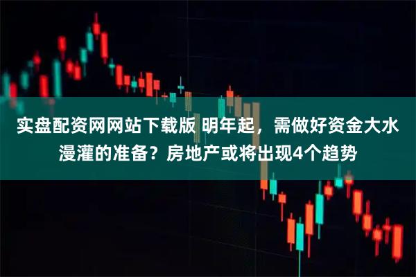 实盘配资网网站下载版 明年起，需做好资金大水漫灌的准备？房地产或将出现4个趋势