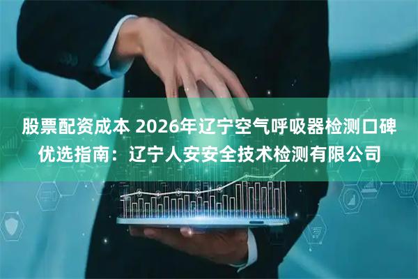 股票配资成本 2026年辽宁空气呼吸器检测口碑优选指南：辽宁人安安全技术检测有限公司