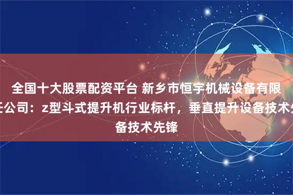 全国十大股票配资平台 新乡市恒宇机械设备有限责任公司：z型斗式提升机行业标杆，垂直提升设备技术先锋