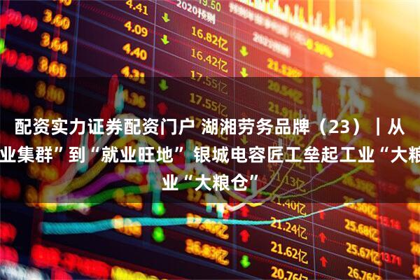 配资实力证券配资门户 湖湘劳务品牌（23）｜从“产业集群”到“就业旺地” 银城电容匠工垒起工业“大粮仓”