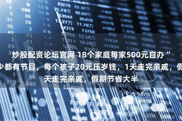 炒股配资论坛官网 18个家庭每家500元自办“春晚”，老少都有节目，每个孩子20元压岁钱，1天走完亲戚，假期节省大半