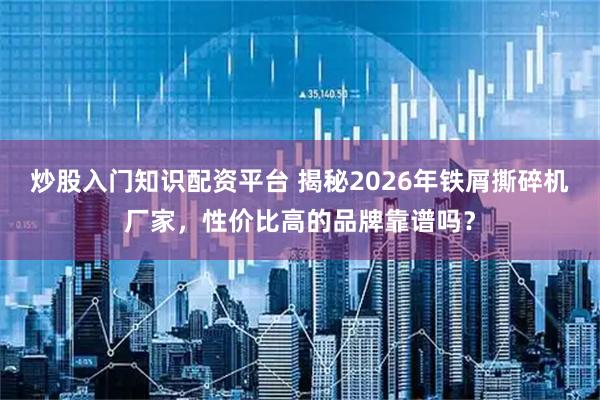 炒股入门知识配资平台 揭秘2026年铁屑撕碎机厂家，性价比高的品牌靠谱吗？