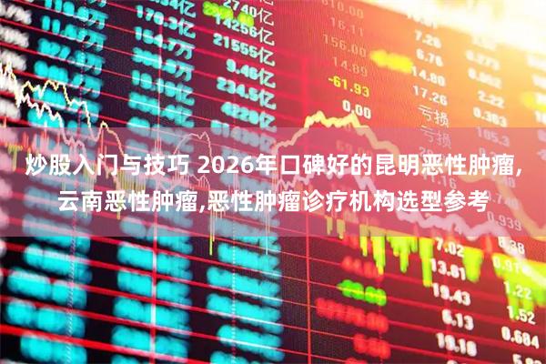 炒股入门与技巧 2026年口碑好的昆明恶性肿瘤,云南恶性肿瘤,恶性肿瘤诊疗机构选型参考