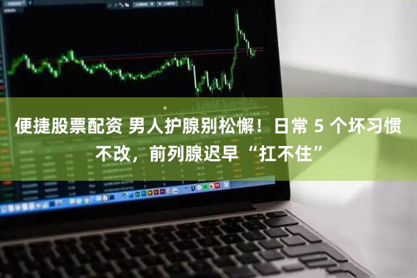 便捷股票配资 男人护腺别松懈！日常 5 个坏习惯不改，前列腺迟早 “扛不住”