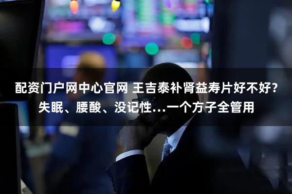 配资门户网中心官网 王吉泰补肾益寿片好不好？失眠、腰酸、没记性…一个方子全管用