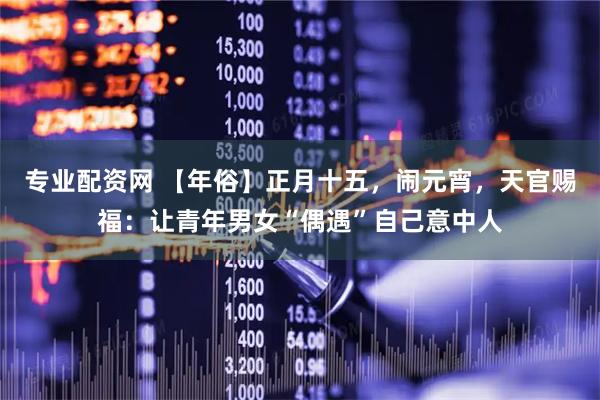 专业配资网 【年俗】正月十五，闹元宵，天官赐福：让青年男女“偶遇”自己意中人