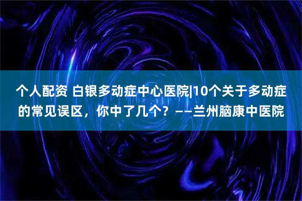 个人配资 白银多动症中心医院|10个关于多动症的常见误区，你中了几个？——兰州脑康中医院