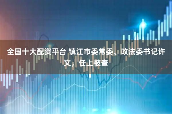 全国十大配资平台 镇江市委常委、政法委书记许文，任上被查