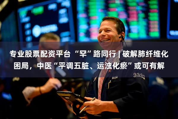 专业股票配资平台 “罕”路同行 | 破解肺纤维化困局，中医“平调五脏、运浊化瘀”或可有解