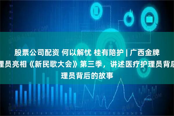 股票公司配资 何以解忧 桂有陪护 | 广西金牌医疗护理员亮相《新民歌大会》第三季,讲述医疗护理员背后的故事