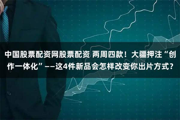 中国股票配资网股票配资 两周四款！大疆押注“创作一体化”——这4件新品会怎样改变你出片方式？