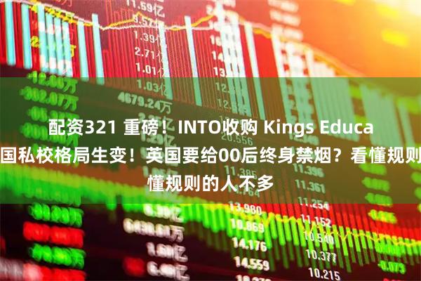 配资321 重磅！INTO收购 Kings Education，英国私校格局生变！英国要给00后终身禁烟？看懂规则的人不多