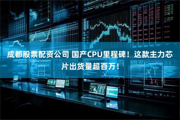 成都股票配资公司 国产CPU里程碑！这款主力芯片出货量超百万！